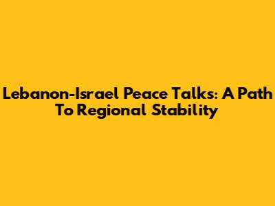 Lebanon-Israel Peace Talks: A Path To Regional Stability