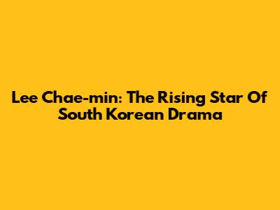 Lee Chae-min: The Rising Star Of South Korean Drama