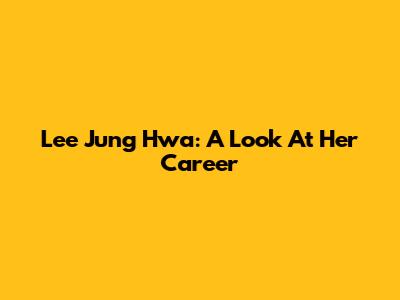 Lee Jung Hwa: A Look At Her Career