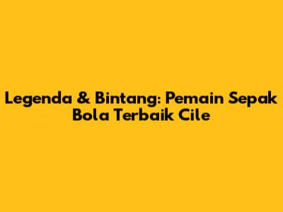 Legenda & Bintang: Pemain Sepak Bola Terbaik Cile