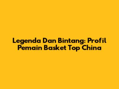 Legenda Dan Bintang: Profil Pemain Basket Top China