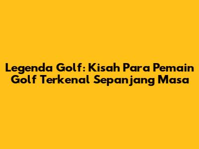 Legenda Golf: Kisah Para Pemain Golf Terkenal Sepanjang Masa