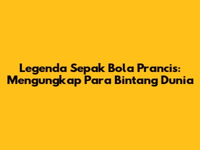 Legenda Sepak Bola Prancis: Mengungkap Para Bintang Dunia