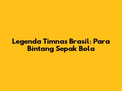 Legenda Timnas Brasil: Para Bintang Sepak Bola