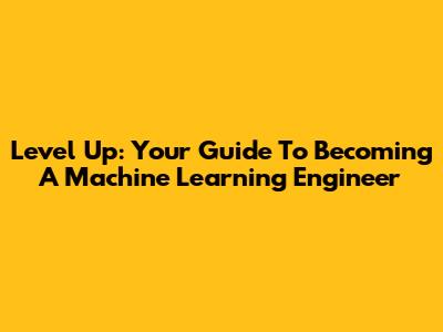 Level Up: Your Guide To Becoming A Machine Learning Engineer