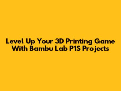 Level Up Your 3D Printing Game With Bambu Lab P1S Projects