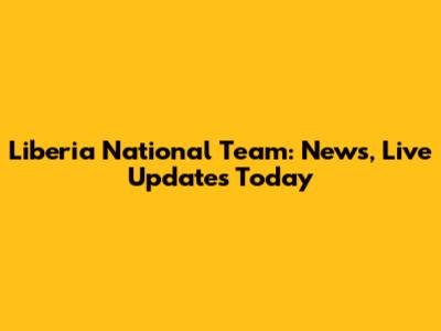 Liberia National Team: News, Live Updates Today
