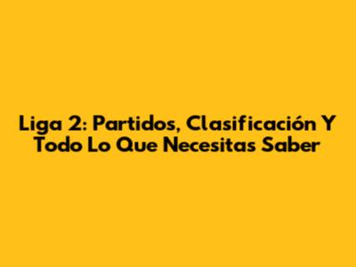 Liga 2: Partidos, Clasificación Y Todo Lo Que Necesitas Saber
