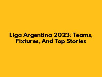 Liga Argentina 2023: Teams, Fixtures, And Top Stories