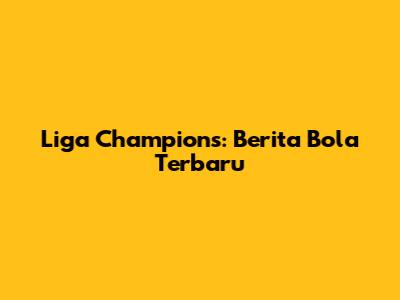 Liga Champions: Berita Bola Terbaru