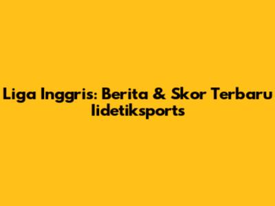 Liga Inggris: Berita & Skor Terbaru Iidetiksports