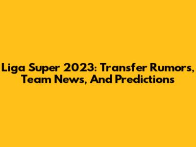 Liga Super 2023: Transfer Rumors, Team News, And Predictions