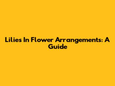 Lilies In Flower Arrangements: A Guide