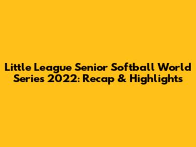 Little League Senior Softball World Series 2022: Recap & Highlights