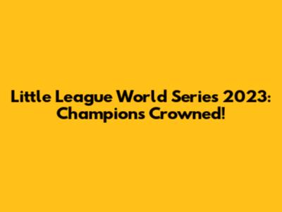 Little League World Series 2023: Champions Crowned!