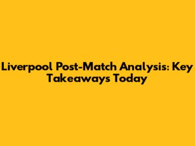 Liverpool Post-Match Analysis: Key Takeaways Today