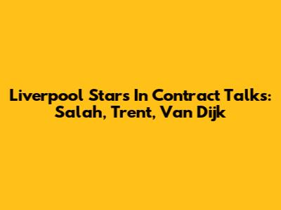 Liverpool Stars In Contract Talks: Salah, Trent, Van Dijk