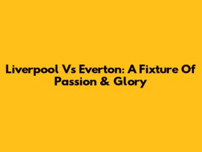 Liverpool Vs Everton: A Fixture Of Passion & Glory