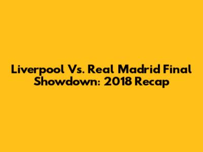 Liverpool Vs. Real Madrid Final Showdown: 2018 Recap