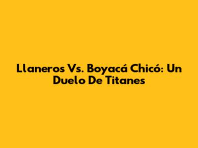 Llaneros Vs. Boyacá Chicó: Un Duelo De Titanes