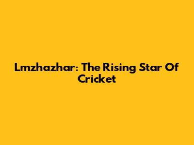 Lmzhazhar: The Rising Star Of Cricket