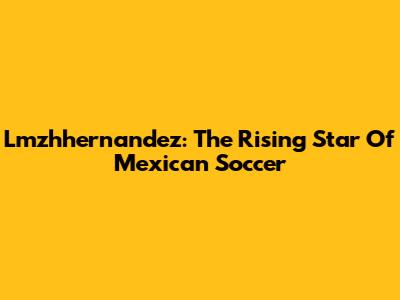 Lmzhhernandez: The Rising Star Of Mexican Soccer