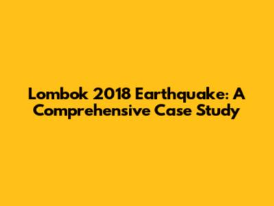 Lombok 2018 Earthquake: A Comprehensive Case Study