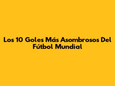 Los 10 Goles Más Asombrosos Del Fútbol Mundial