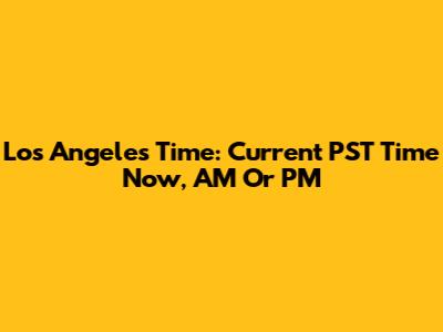 Los Angeles Time: Current PST Time Now, AM Or PM