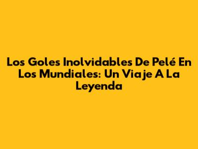 Los Goles Inolvidables De Pelé En Los Mundiales: Un Viaje A La Leyenda