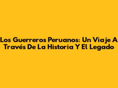 Los Guerreros Peruanos: Un Viaje A Través De La Historia Y El Legado