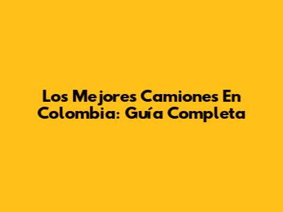 Los Mejores Camiones En Colombia: Guía Completa