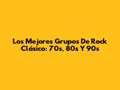 Los Mejores Grupos De Rock Clásico: 70s, 80s Y 90s