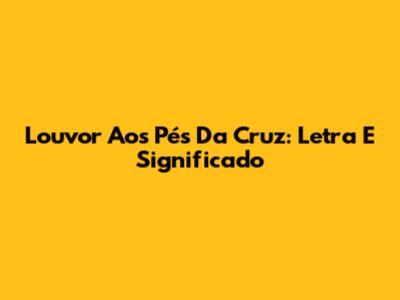 Louvor Aos Pés Da Cruz: Letra E Significado