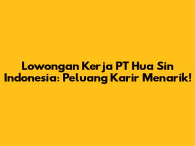 Lowongan Kerja PT Hua Sin Indonesia: Peluang Karir Menarik!