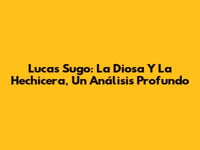 Lucas Sugo: La Diosa Y La Hechicera, Un Análisis Profundo