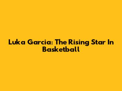 Luka Garcia: The Rising Star In Basketball