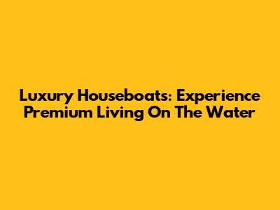 Luxury Houseboats: Experience Premium Living On The Water