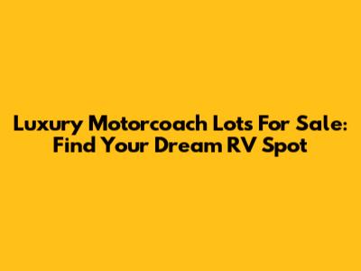 Luxury Motorcoach Lots For Sale: Find Your Dream RV Spot