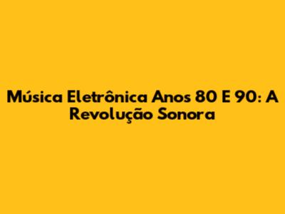 Música Eletrônica Anos 80 E 90: A Revolução Sonora