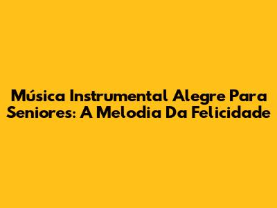 Música Instrumental Alegre Para Seniores: A Melodia Da Felicidade
