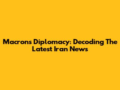 Macron's Diplomacy: Decoding The Latest Iran News