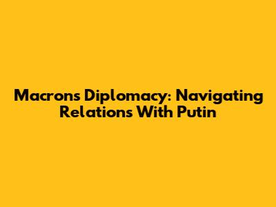 Macron's Diplomacy: Navigating Relations With Putin