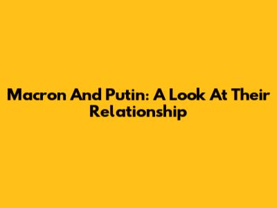 Macron And Putin: A Look At Their Relationship
