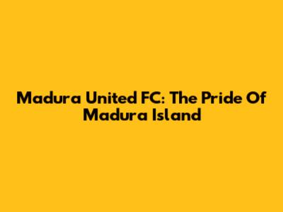 Madura United FC: The Pride Of Madura Island