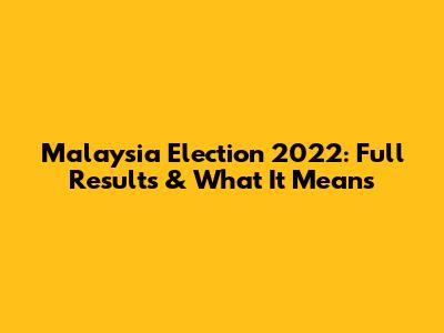 Malaysia Election 2022: Full Results & What It Means