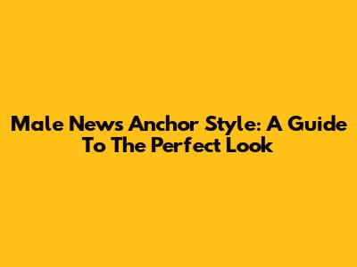 Male News Anchor Style: A Guide To The Perfect Look
