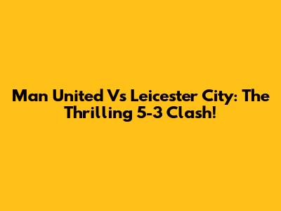 Man United Vs Leicester City: The Thrilling 5-3 Clash!