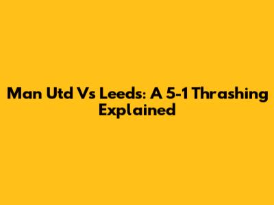 Man Utd Vs Leeds: A 5-1 Thrashing Explained