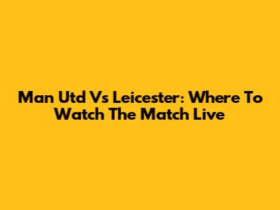 Man Utd Vs Leicester: Where To Watch The Match Live